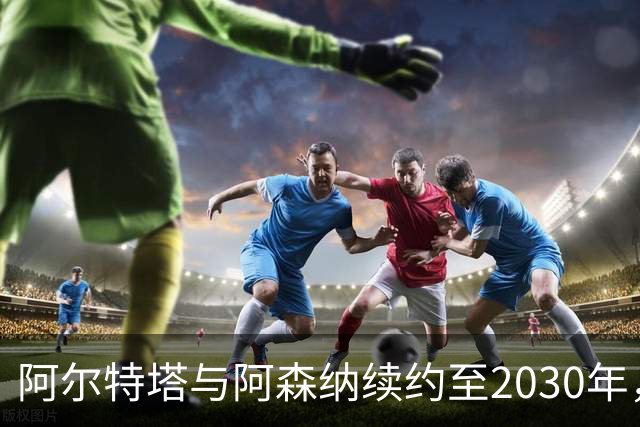 阿尔特塔与阿森纳续约至2030年，薪资激增至2000万英镑